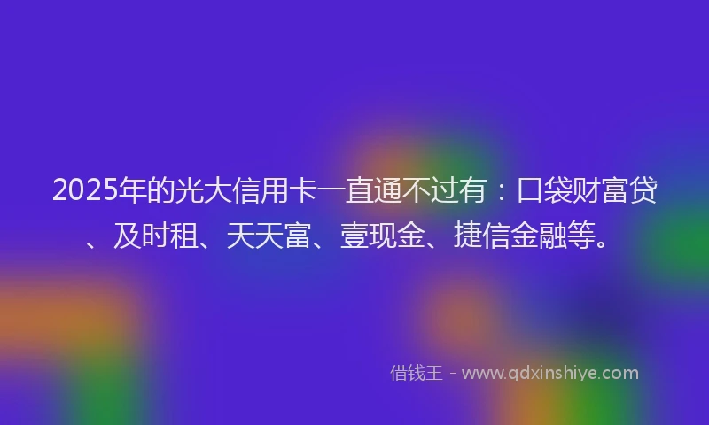 2025年的光大信用卡一直通不过有：口袋财富贷、及时租、天天富、壹现金、捷信金融等。