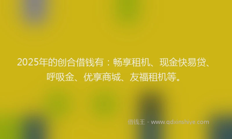2025年的创合借钱有：畅享租机、现金快易贷、呼吸金、优享商城、友福租机等。