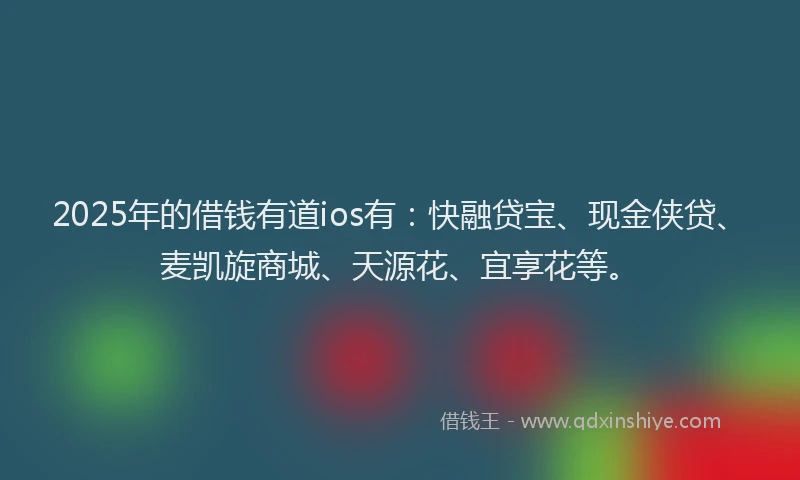 2025年的借钱有道ios有：快融贷宝、现金侠贷、麦凯旋商城、天源花、宜享花等。