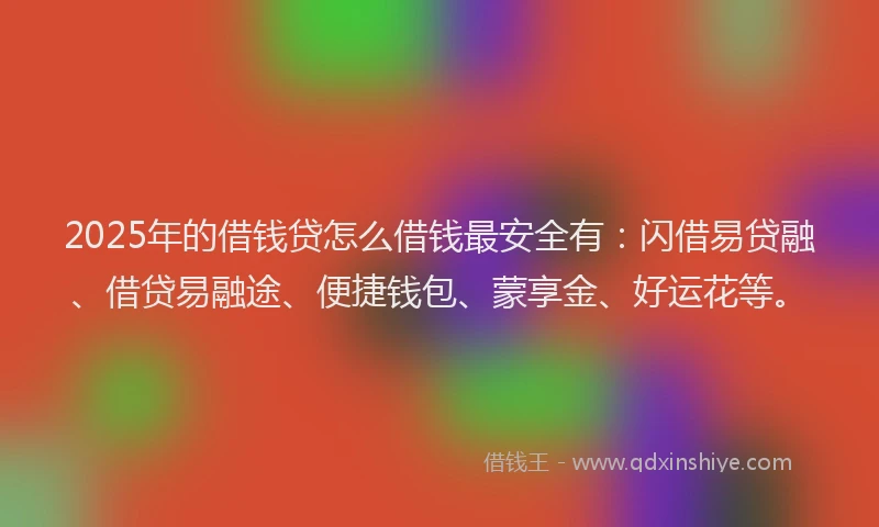 2025年的借钱贷怎么借钱最安全有：闪借易贷融、借贷易融途、便捷钱包、蒙享金、好运花等。