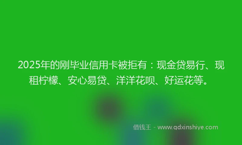 2025年的刚毕业信用卡被拒有：现金贷易行、现租柠檬、安心易贷、洋洋花呗、好运花等。