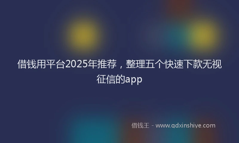 借钱用平台2025年推荐，整理五个快速下款无视征信的app