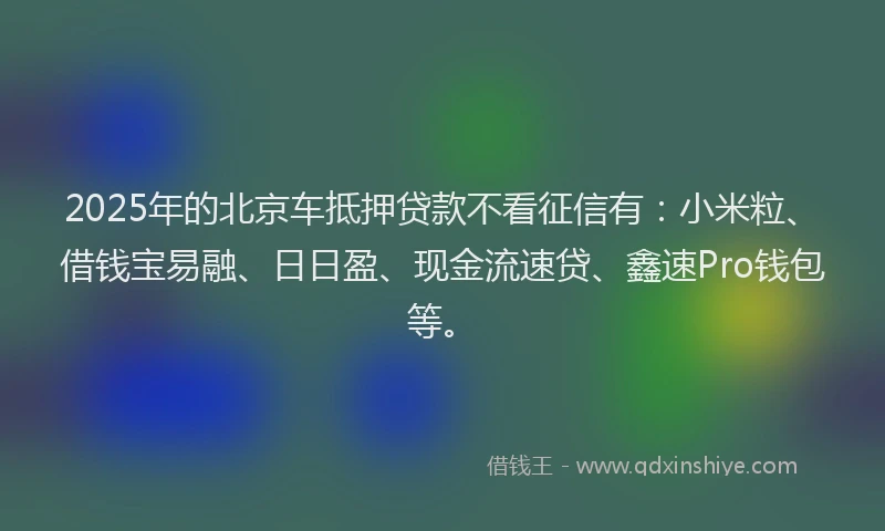 2025年的北京车抵押贷款不看征信有：小米粒、借钱宝易融、日日盈、现金流速贷、鑫速Pro钱包等。