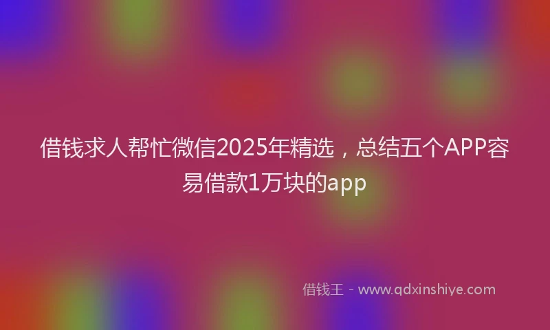 借钱求人帮忙微信2025年精选，总结五个APP容易借款1万块的app
