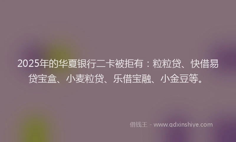 2025年的华夏银行二卡被拒有：粒粒贷、快借易贷宝盒、小麦粒贷、乐借宝融、小金豆等。