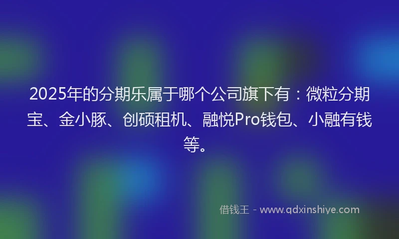 2025年的分期乐属于哪个公司旗下有：微粒分期宝、金小豚、创硕租机、融悦Pro钱包、小融有钱等。