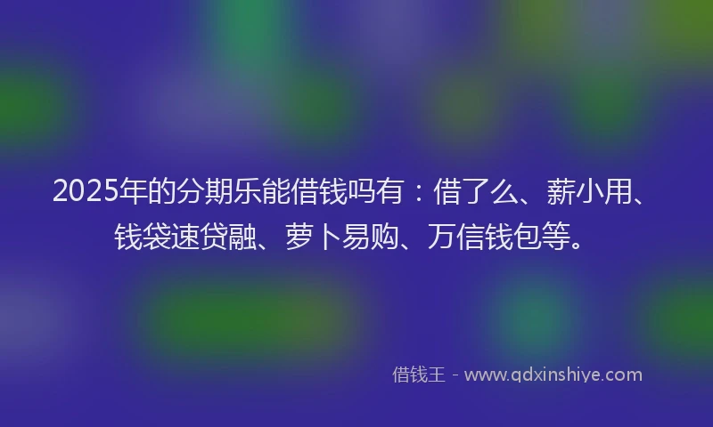 2025年的分期乐能借钱吗有：借了么、薪小用、钱袋速贷融、萝卜易购、万信钱包等。