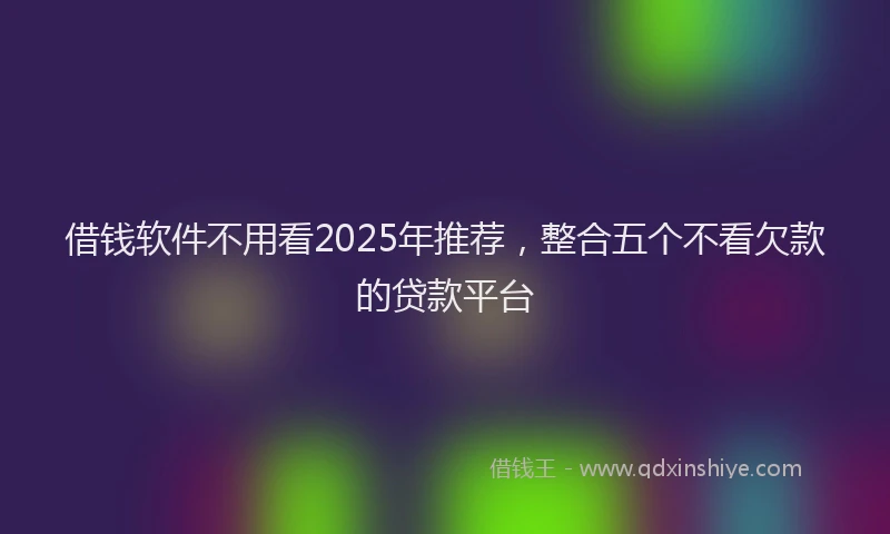 借钱软件不用看2025年推荐，整合五个不看欠款的贷款平台