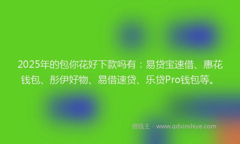 2025年的包你花好下款吗有：易贷宝速借、惠花钱包、彤伊好物、易借速贷、乐贷Pro钱包等。