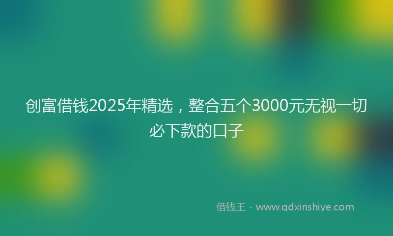 创富借钱2025年精选，整合五个3000元无视一切必下款的口子