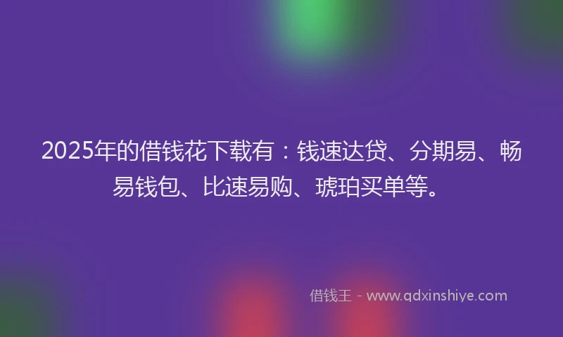 2025年的借钱花下载有：钱速达贷、分期易、畅易钱包、比速易购、琥珀买单等。