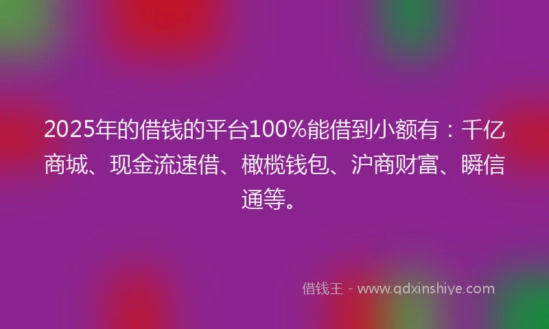 2025年的借钱的平台100%能借到小额有：千亿商城、现金流速借、橄榄钱包、沪商财富、瞬信通等。