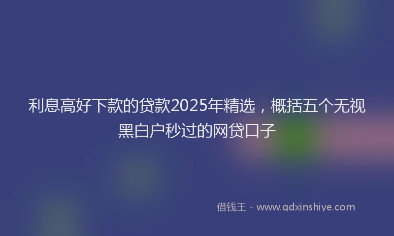利息高好下款的贷款2025年精选，概括五个无视黑白户秒过的网贷口子