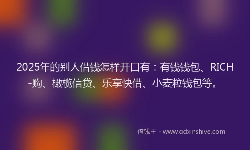 2025年的别人借钱怎样开口有：有钱钱包、RICH-购、橄榄信贷、乐享快借、小麦粒钱包等。
