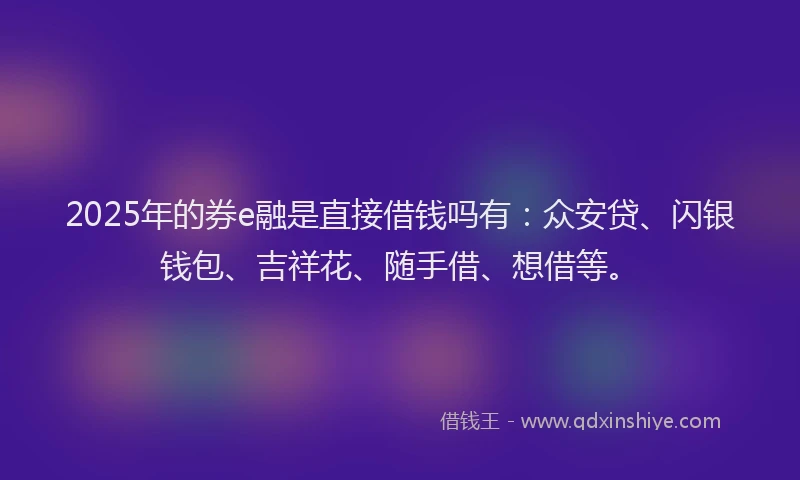 2025年的券e融是直接借钱吗有：众安贷、闪银钱包、吉祥花、随手借、想借等。