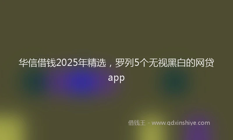 华信借钱2025年精选，罗列5个无视黑白的网贷app