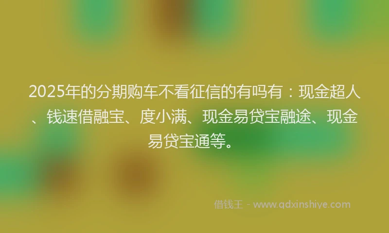 2025年的分期购车不看征信的有吗有：现金超人、钱速借融宝、度小满、现金易贷宝融途、现金易贷宝通等。