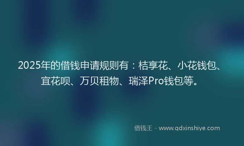 2025年的借钱申请规则有：桔享花、小花钱包、宜花呗、万贝租物、瑞泽Pro钱包等。