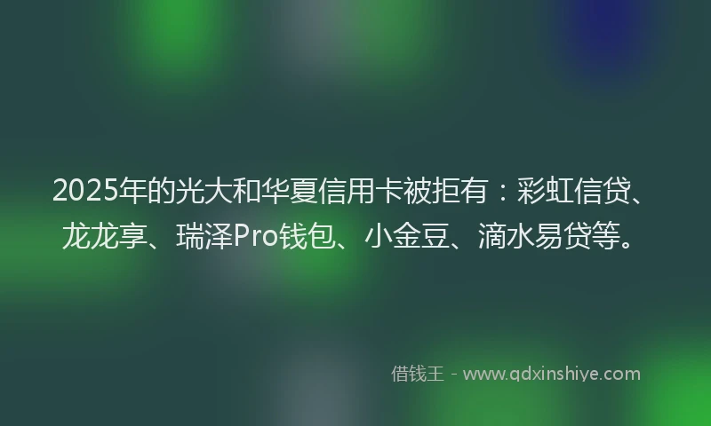 2025年的光大和华夏信用卡被拒有：彩虹信贷、龙龙享、瑞泽Pro钱包、小金豆、滴水易贷等。
