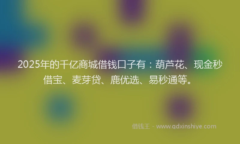 2025年的千亿商城借钱口子有：葫芦花、现金秒借宝、麦芽贷、鹿优选、易秒通等。
