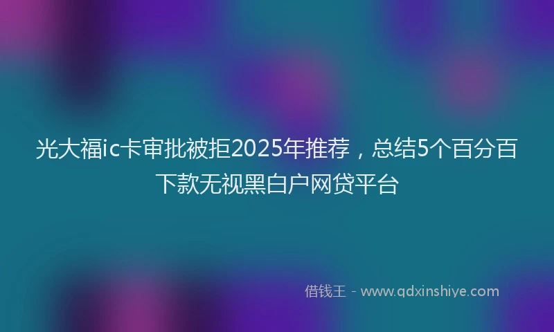 光大福ic卡审批被拒2025年推荐，总结5个百分百下款无视黑白户网贷平台