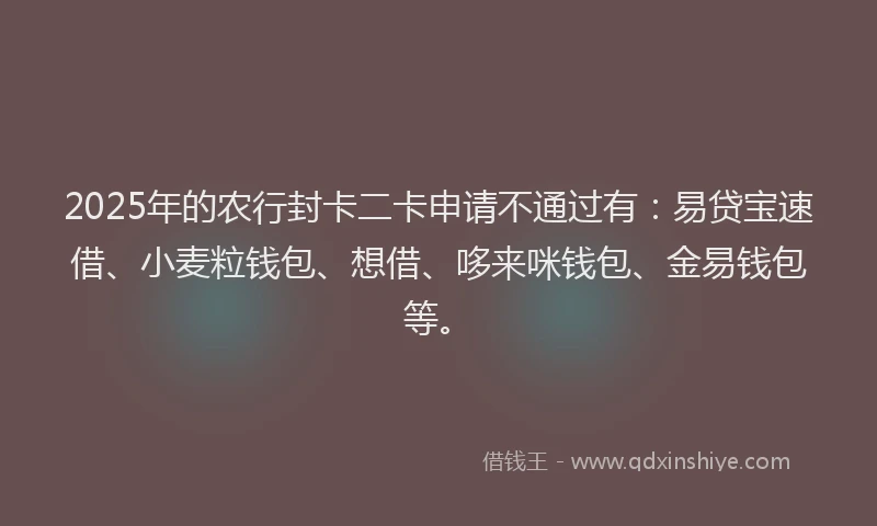 2025年的农行封卡二卡申请不通过有：易贷宝速借、小麦粒钱包、想借、哆来咪钱包、金易钱包等。