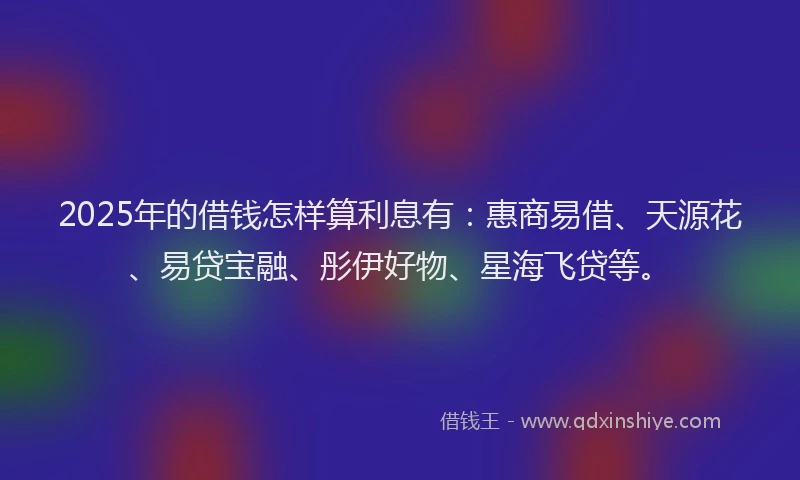 2025年的借钱怎样算利息有：惠商易借、天源花、易贷宝融、彤伊好物、星海飞贷等。