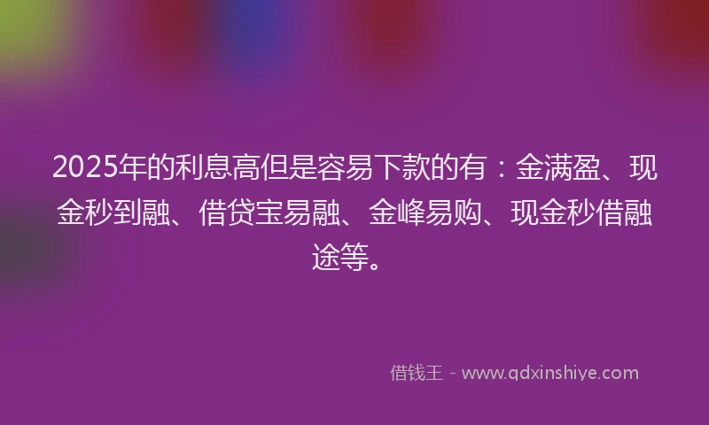 2025年的利息高但是容易下款的有:金满盈、现金秒到融、借贷宝易融、金峰易购、现金秒借融途等。