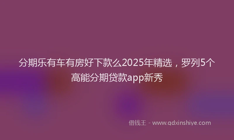 分期乐有车有房好下款么2025年精选，罗列5个高能分期贷款app新秀