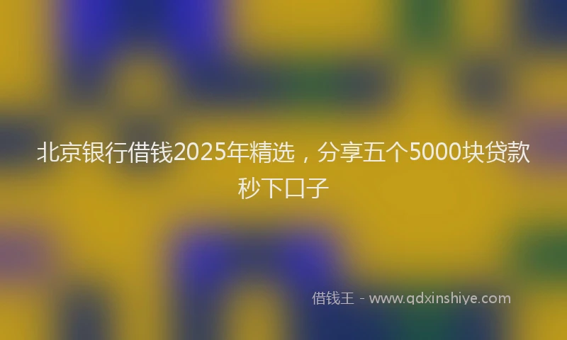 北京银行借钱2025年精选，分享五个5000块贷款秒下口子