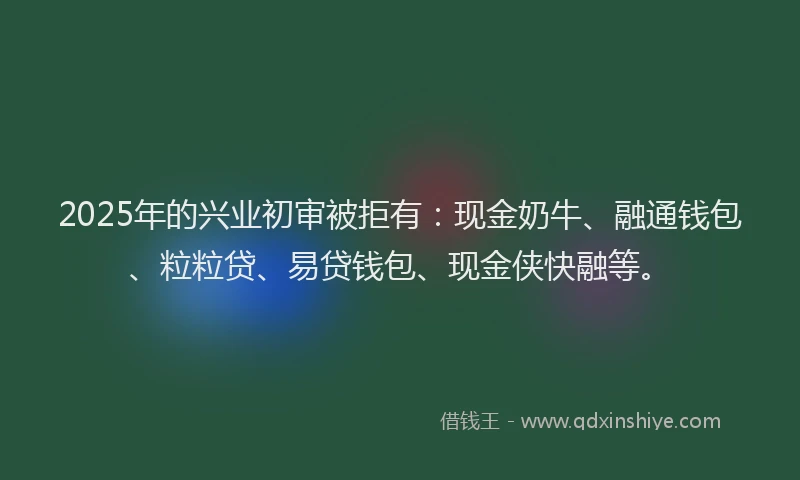 2025年的兴业初审被拒有：现金奶牛、融通钱包、粒粒贷、易贷钱包、现金侠快融等。