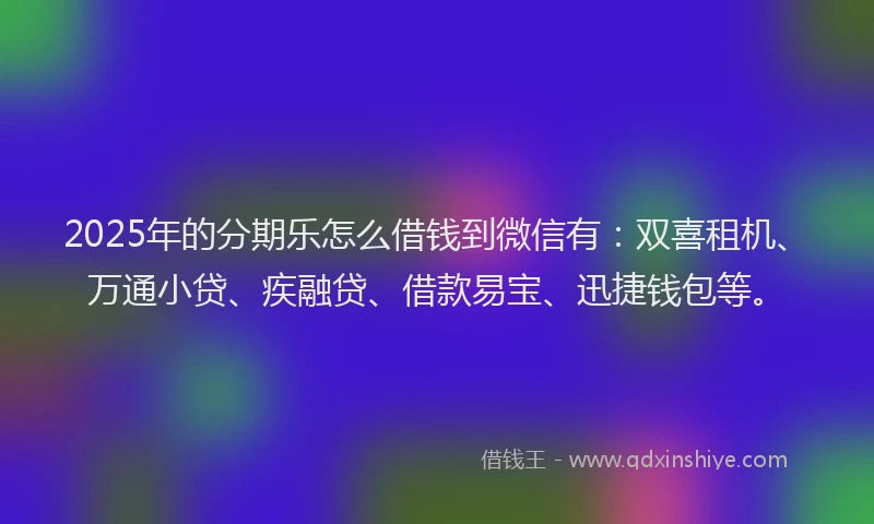 2025年的分期乐怎么借钱到微信有：双喜租机、万通小贷、疾融贷、借款易宝、迅捷钱包等。