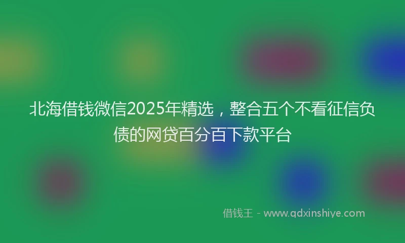 北海借钱微信2025年精选，整合五个不看征信负债的网贷百分百下款平台