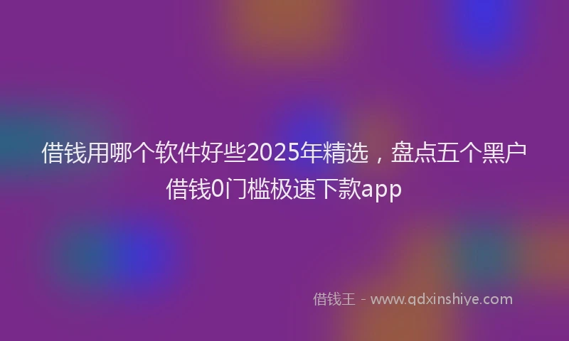 借钱用哪个软件好些2025年精选，盘点五个黑户借钱0门槛极速下款app