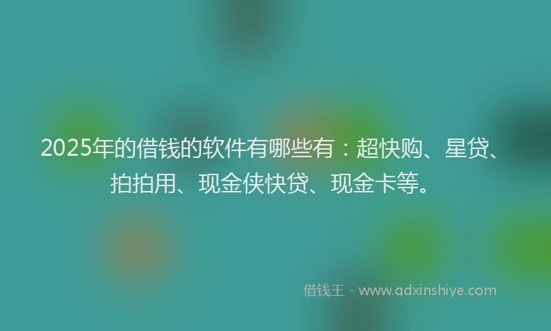 2025年的借钱的软件有哪些有：超快购、星贷、拍拍用、现金侠快贷、现金卡等。