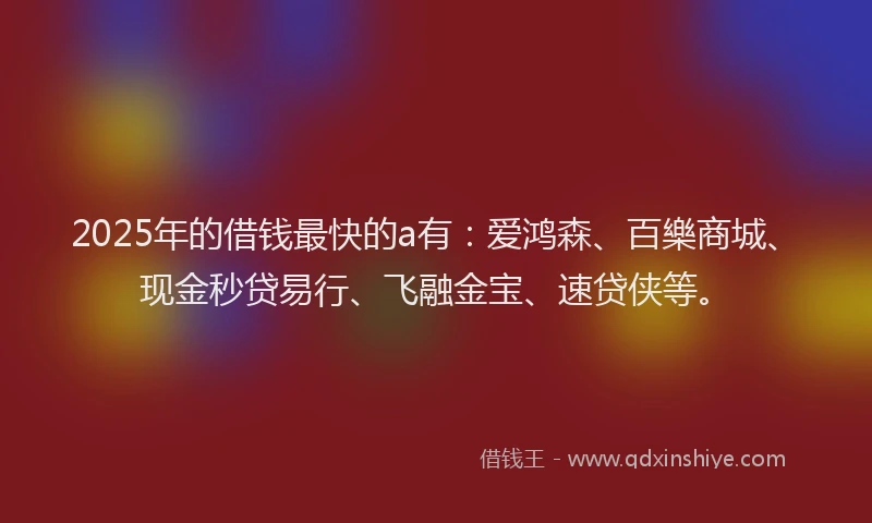 2025年的借钱最快的a有：爱鸿森、百樂商城、现金秒贷易行、飞融金宝、速贷侠等。