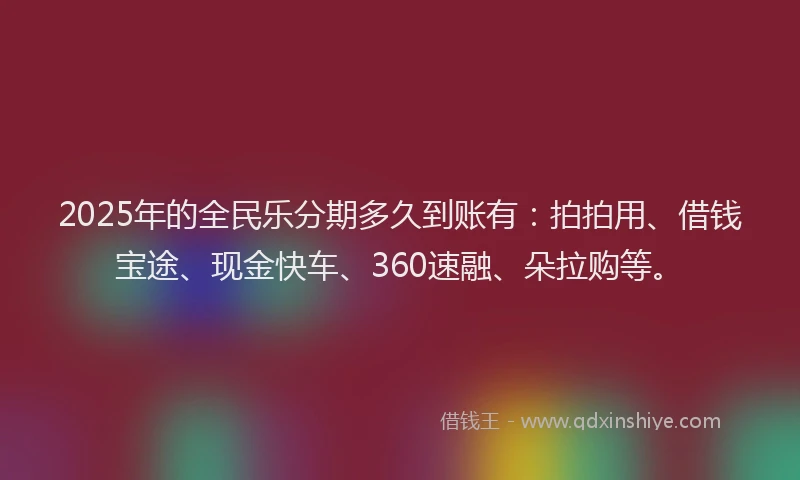 2025年的全民乐分期多久到账有：拍拍用、借钱宝途、现金快车、360速融、朵拉购等。