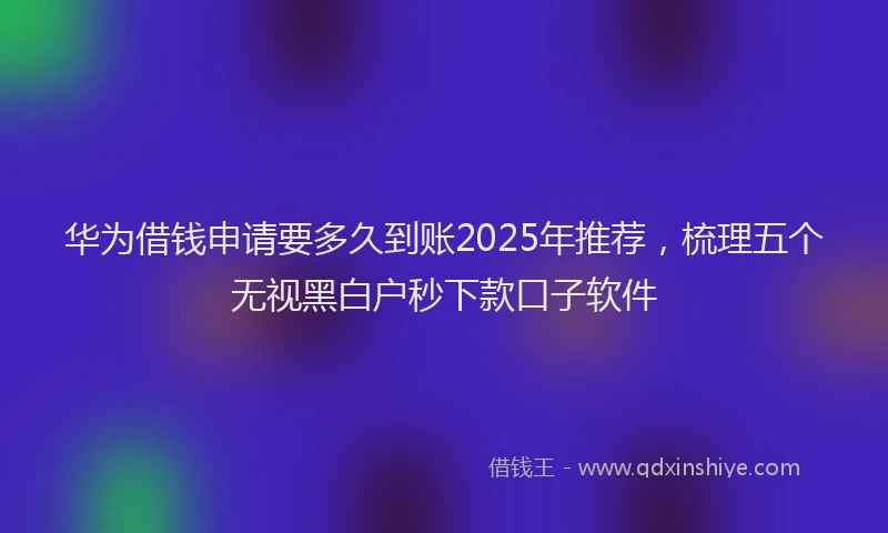 华为借钱申请要多久到账2025年推荐，梳理五个无视黑白户秒下款口子软件