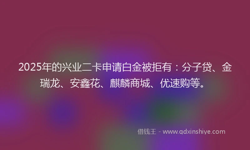 2025年的兴业二卡申请白金被拒有：分子贷、金瑞龙、安鑫花、麒麟商城、优速购等。