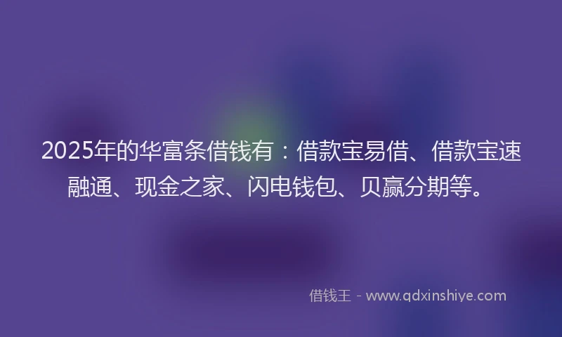 2025年的华富条借钱有：借款宝易借、借款宝速融通、现金之家、闪电钱包、贝赢分期等。