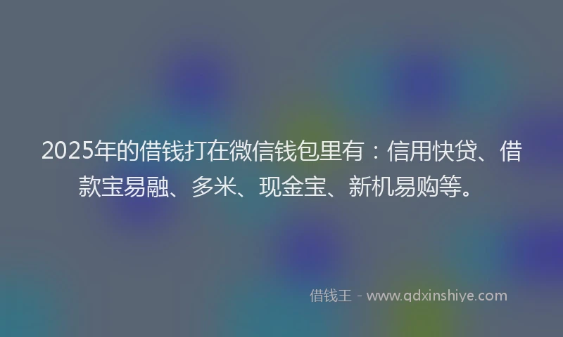 2025年的借钱打在微信钱包里有：信用快贷、借款宝易融、多米、现金宝、新机易购等。
