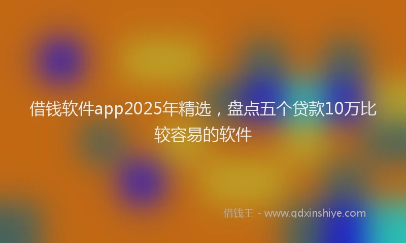 借钱软件app2025年精选，盘点五个贷款10万比较容易的软件