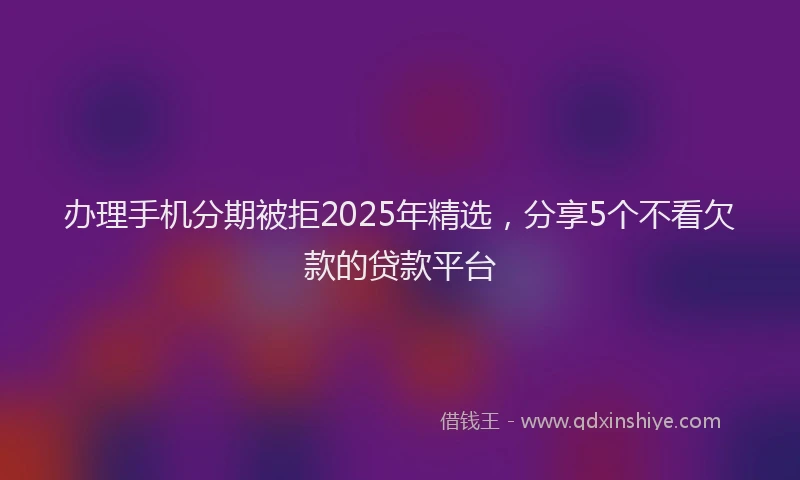 办理手机分期被拒2025年精选，分享5个不看欠款的贷款平台