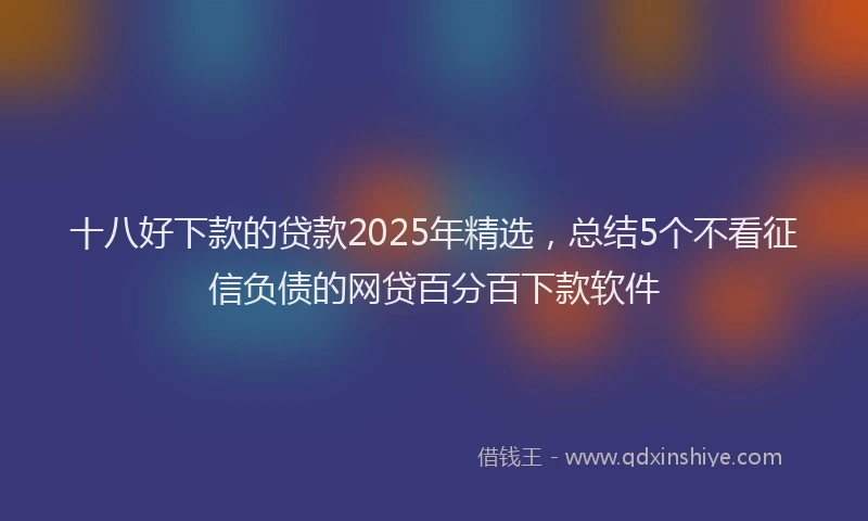 十八好下款的贷款2025年精选，总结5个不看征信负债的网贷百分百下款软件