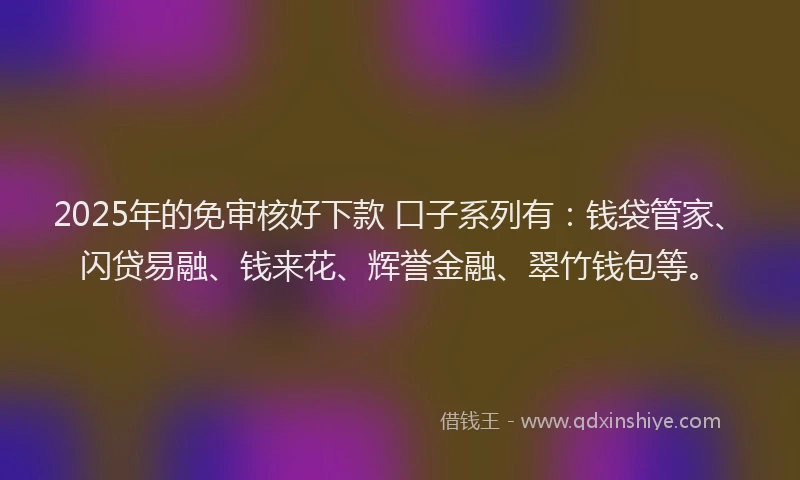 2025年的免审核好下款 口子系列有：钱袋管家、闪贷易融、钱来花、辉誉金融、翠竹钱包等。