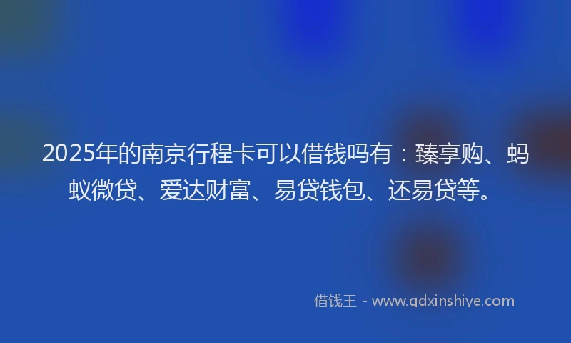 2025年的南京行程卡可以借钱吗有：臻享购、蚂蚁微贷、爱达财富、易贷钱包、还易贷等。