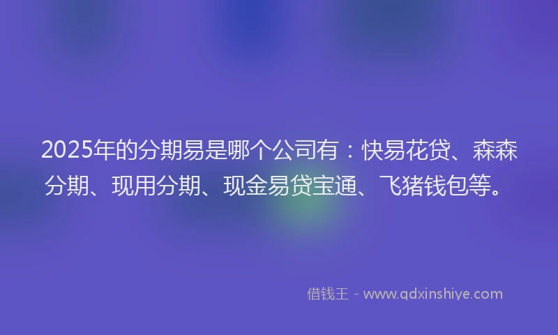 2025年的分期易是哪个公司有：快易花贷、森森分期、现用分期、现金易贷宝通、飞猪钱包等。