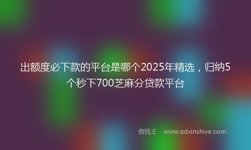 出额度必下款的平台是哪个2025年精选，归纳5个秒下700芝麻分贷款平台