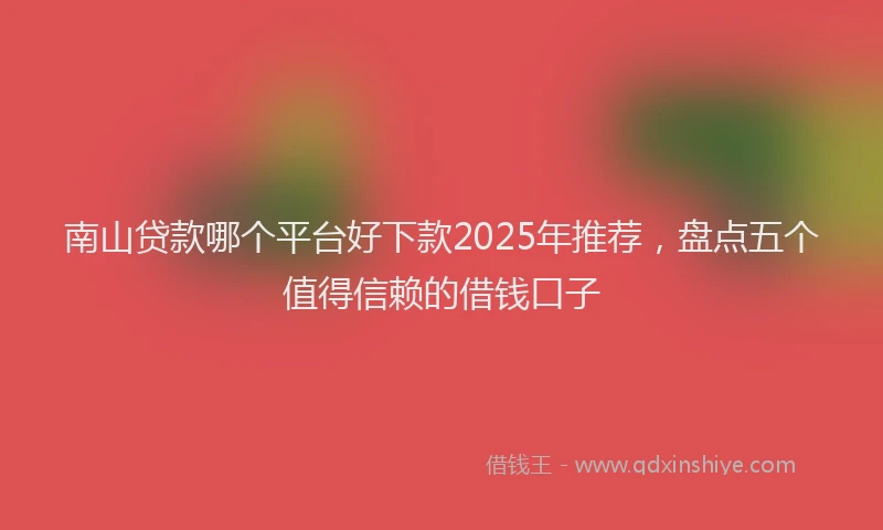 南山贷款哪个平台好下款2025年推荐，盘点五个值得信赖的借钱口子
