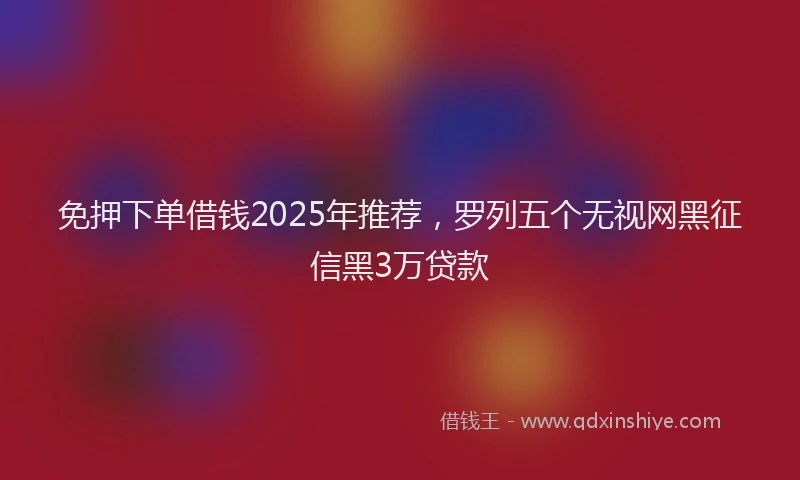 免押下单借钱2025年推荐，罗列五个无视网黑征信黑3万贷款